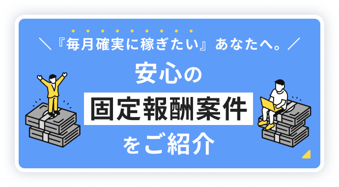 『毎月確実に稼ぎたい』あなたへ。安心の固定報酬案件をご紹介